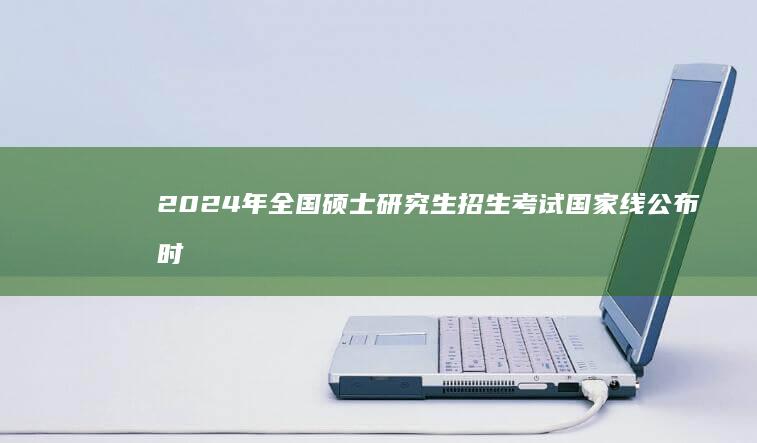 2024年全国硕士研究生招生考试国家线公布时间及解读